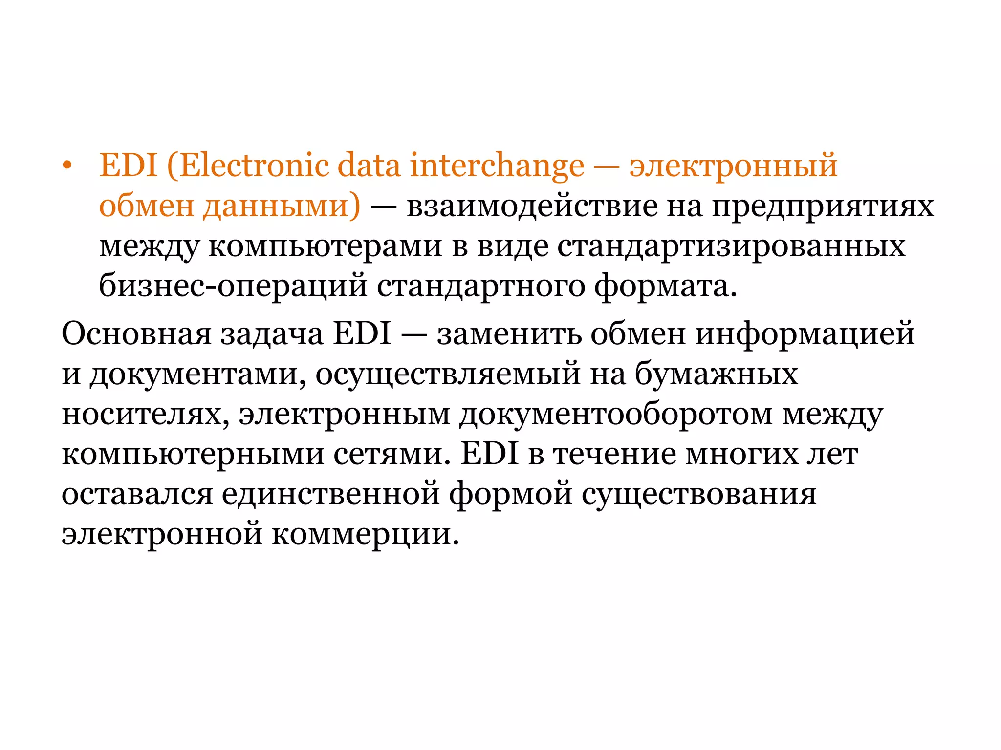 EDI (Electronicdatainterchange — электронный обмен данными) — взаимодействие на предприятиях между компьютерами в виде стандартизированных бизнес-операций стандартного формата. Основная задача EDI — заменить обмен информацией и документами, осуществляемый на бумажных носителях, электронным документооборотом между компьютерными сетями. EDI в течение многих лет оставался единственной формой существования электронной коммерции.