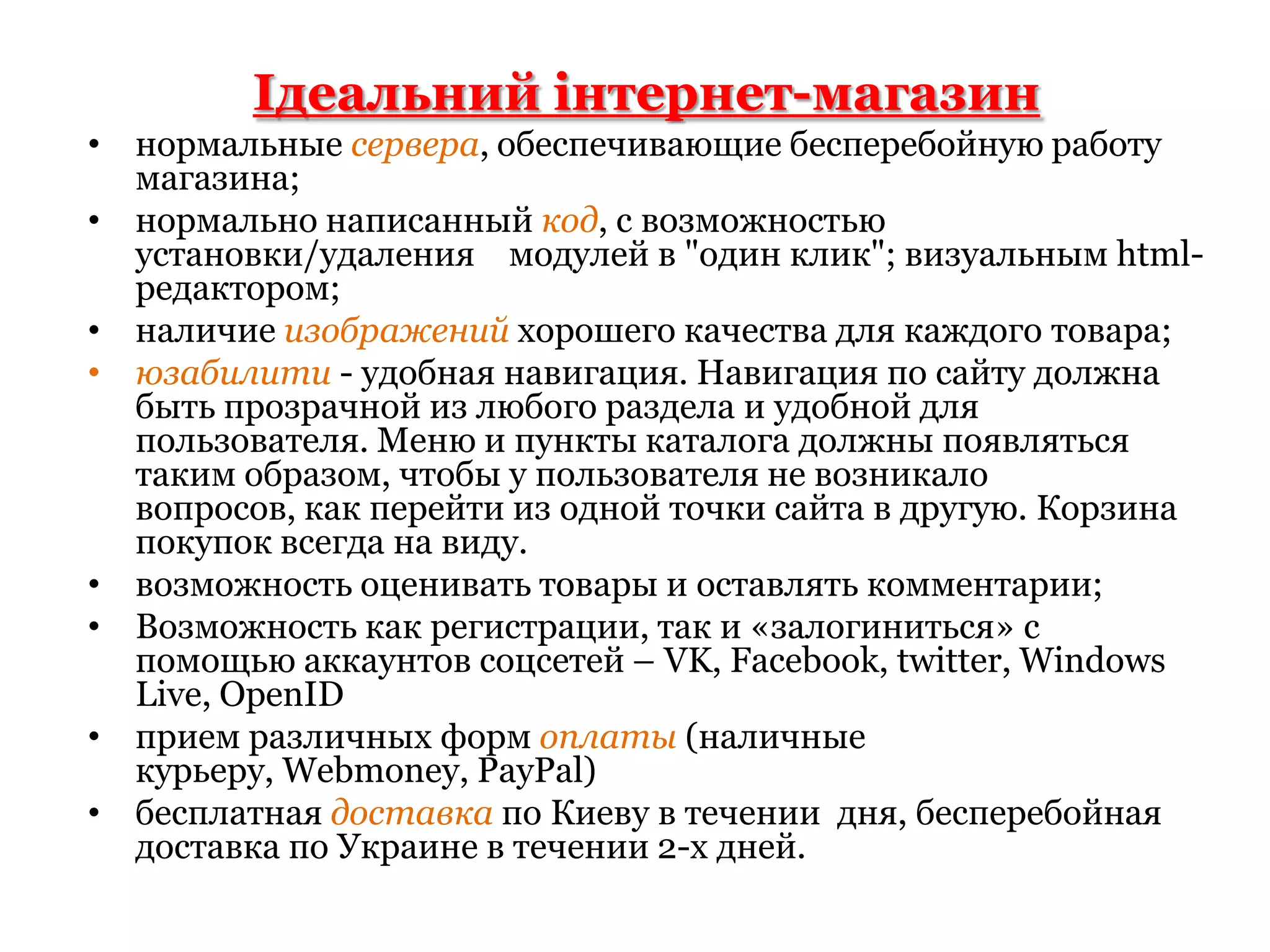 Ідеальний інтернет-магазиннормальные сервера, обеспечивающие бесперебойную работу магазина;нормально написанный код, с возможностью установки/удаления модулей в "один клик"; визуальным html-редактором;наличие изображений хорошего качества для каждого товара;юзабилити- удобная навигация. Навигация по сайту должна быть прозрачной из любого раздела и удобной для пользователя. Меню и пункты каталога должны появляться таким образом, чтобы у пользователя не возникало вопросов, как перейти из одной точки сайта в другую. Корзина покупок всегда на виду.возможность оценивать товары и оставлять комментарии;Возможностькак регистрации, так и «залогиниться» с помощью аккаунтов соцсетей – VK, Facebook, twitter, Windows Live, OpenIDприем различных форм оплаты(наличные курьеру, Webmoney, PayPal)бесплатная доставкапо Киеву в течении  дня, бесперебойная доставка по Украине в течении 2-х дней.