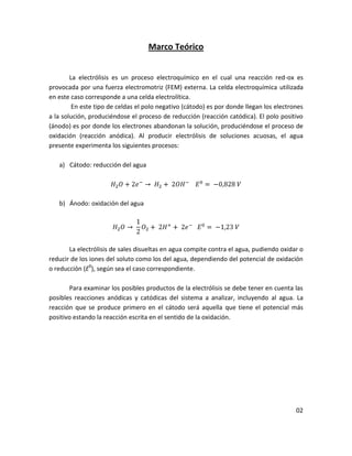 Marco Teórico


        La electrólisis es un proceso electroquímico en el cual una reacción red-ox es
provocada por una fuerza electromotriz (FEM) externa. La celda electroquímica utilizada
en este caso corresponde a una celda electrolítica.
         En este tipo de celdas el polo negativo (cátodo) es por donde llegan los electrones
a la solución, produciéndose el proceso de reducción (reacción catódica). El polo positivo
(ánodo) es por donde los electrones abandonan la solución, produciéndose el proceso de
oxidación (reacción anódica). Al producir electrólisis de soluciones acuosas, el agua
presente experimenta los siguientes procesos:

   a) Cátodo: reducción del agua




   b) Ánodo: oxidación del agua




       La electrólisis de sales disueltas en agua compite contra el agua, pudiendo oxidar o
reducir de los iones del soluto como los del agua, dependiendo del potencial de oxidación
o reducción (E0), según sea el caso correspondiente.

       Para examinar los posibles productos de la electrólisis se debe tener en cuenta las
posibles reacciones anódicas y catódicas del sistema a analizar, incluyendo al agua. La
reacción que se produce primero en el cátodo será aquella que tiene el potencial más
positivo estando la reacción escrita en el sentido de la oxidación.




                                                                                         02
 