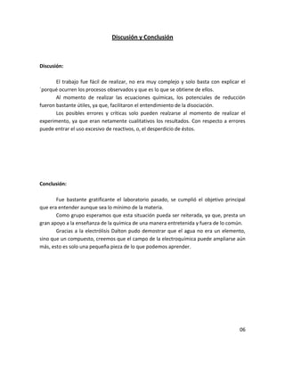 Discusión y Conclusión



Discusión:

       El trabajo fue fácil de realizar, no era muy complejo y solo basta con explicar el
´porqué ocurren los procesos observados y que es lo que se obtiene de ellos.
       Al momento de realizar las ecuaciones químicas, los potenciales de reducción
fueron bastante útiles, ya que, facilitaron el entendimiento de la disociación.
       Los posibles errores y críticas solo pueden realzarse al momento de realizar el
experimento, ya que eran netamente cualitativos los resultados. Con respecto a errores
puede entrar el uso excesivo de reactivos, o, el desperdicio de éstos.




Conclusión:

       Fue bastante gratificante el laboratorio pasado, se cumplió el objetivo principal
que era entender aunque sea lo mínimo de la materia.
       Como grupo esperamos que esta situación pueda ser reiterada, ya que, presta un
gran apoyo a la enseñanza de la química de una manera entretenida y fuera de lo común.
       Gracias a la electrólisis Dalton pudo demostrar que el agua no era un elemento,
sino que un compuesto, creemos que el campo de la electroquímica puede ampliarse aún
más, esto es solo una pequeña pieza de lo que podemos aprender.




                                                                                      06
 