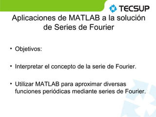 Aplicaciones de MATLAB a la solución
de Series de Fourier
• Objetivos:
• Interpretar el concepto de la serie de Fourier.
• Utilizar MATLAB para aproximar diversas
funciones periódicas mediante series de Fourier.
 