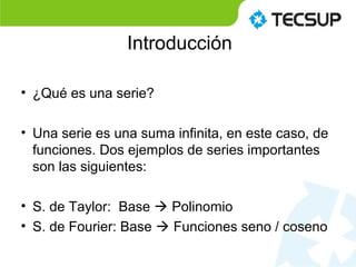 Introducción
• ¿Qué es una serie?
• Una serie es una suma infinita, en este caso, de
funciones. Dos ejemplos de series importantes
son las siguientes:
• S. de Taylor: Base  Polinomio
• S. de Fourier: Base  Funciones seno / coseno
 