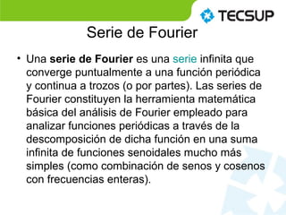 Serie de Fourier
• Una serie de Fourier es una serie infinita que
converge puntualmente a una función periódica
y continua a trozos (o por partes). Las series de
Fourier constituyen la herramienta matemática
básica del análisis de Fourier empleado para
analizar funciones periódicas a través de la
descomposición de dicha función en una suma
infinita de funciones senoidales mucho más
simples (como combinación de senos y cosenos
con frecuencias enteras).
 