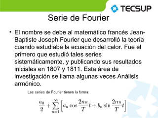 Serie de Fourier
• El nombre se debe al matemático francés Jean-
Baptiste Joseph Fourier que desarrolló la teoría
cuando estudiaba la ecuación del calor. Fue el
primero que estudió tales series
sistemáticamente, y publicando sus resultados
iniciales en 1807 y 1811. Esta área de
investigación se llama algunas veces Análisis
armónico.
 
