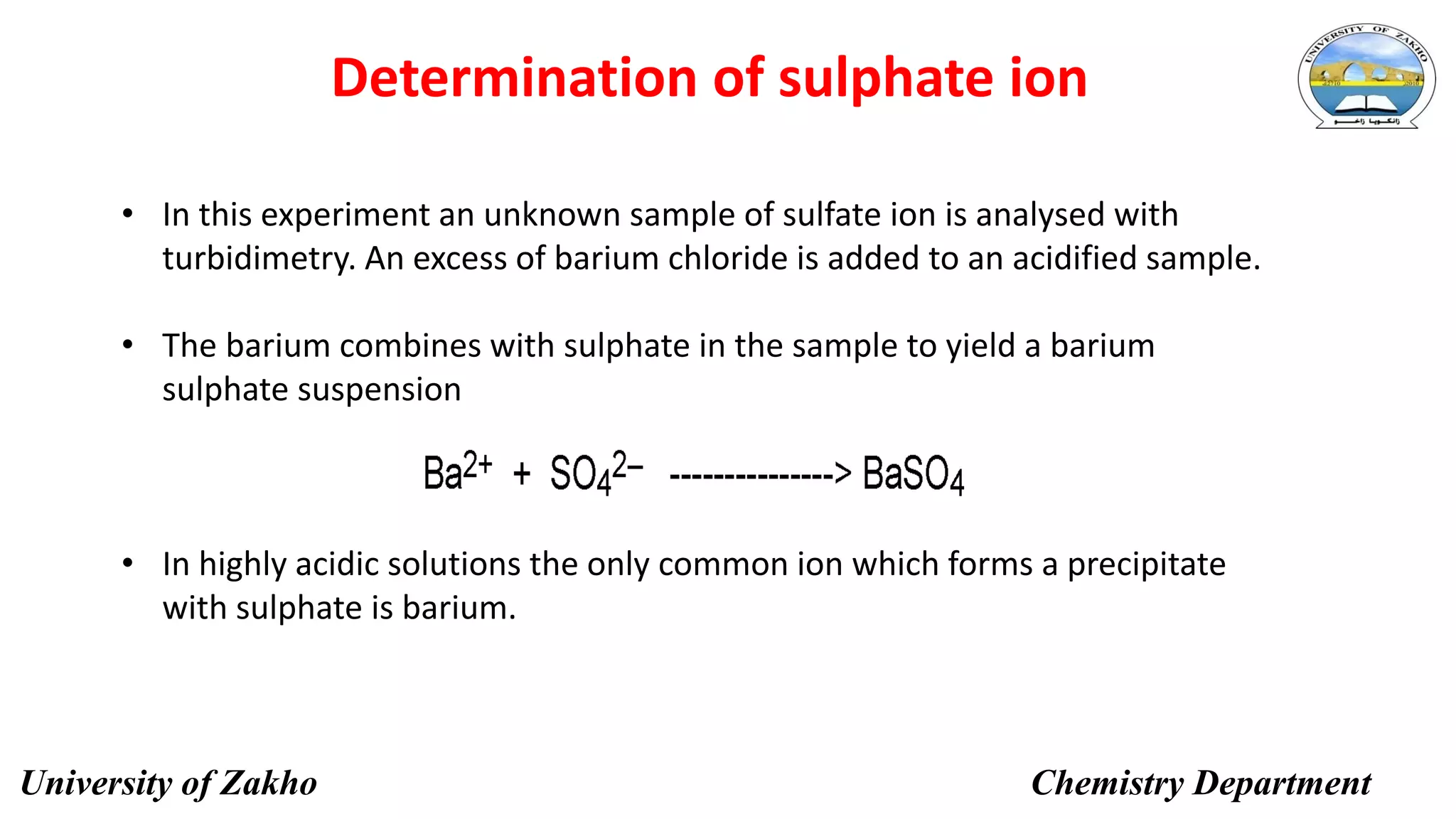 12
Determination of sulphate ion
• In this experiment an unknown sample of sulfate ion is analysed with
turbidimetry. An excess of barium chloride is added to an acidified sample.
• The barium combines with sulphate in the sample to yield a barium
sulphate suspension
• In highly acidic solutions the only common ion which forms a precipitate
with sulphate is barium.
University of Zakho Chemistry Department
 