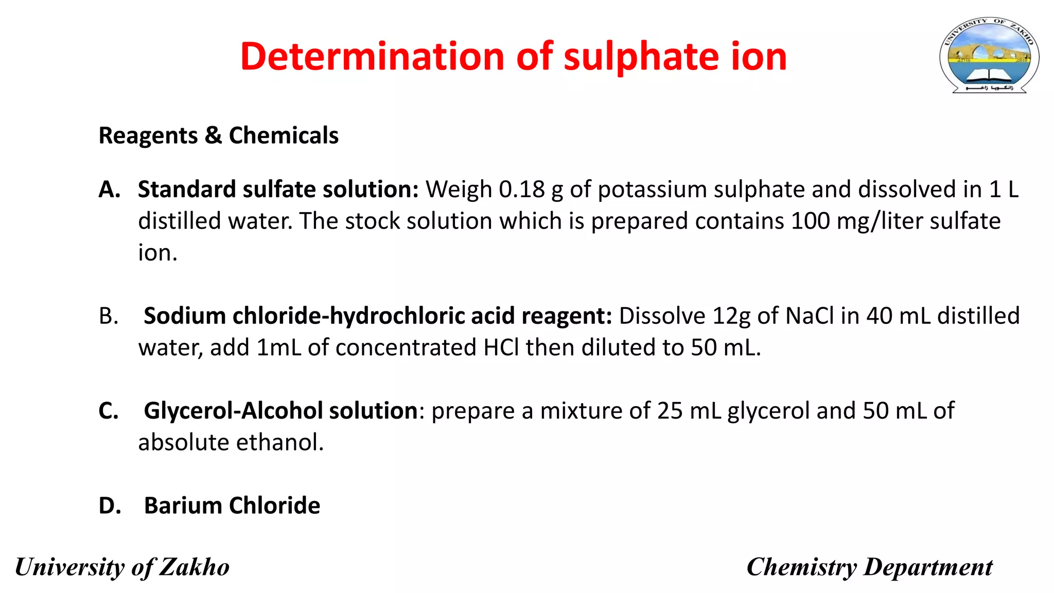 13
Determination of sulphate ion
Reagents & Chemicals
A. Standard sulfate solution: Weigh 0.18 g of potassium sulphate and dissolved in 1 L
distilled water. The stock solution which is prepared contains 100 mg/liter sulfate
ion.
B. Sodium chloride-hydrochloric acid reagent: Dissolve 12g of NaCl in 40 mL distilled
water, add 1mL of concentrated HCl then diluted to 50 mL.
C. Glycerol-Alcohol solution: prepare a mixture of 25 mL glycerol and 50 mL of
absolute ethanol.
D. Barium Chloride
University of Zakho Chemistry Department
 