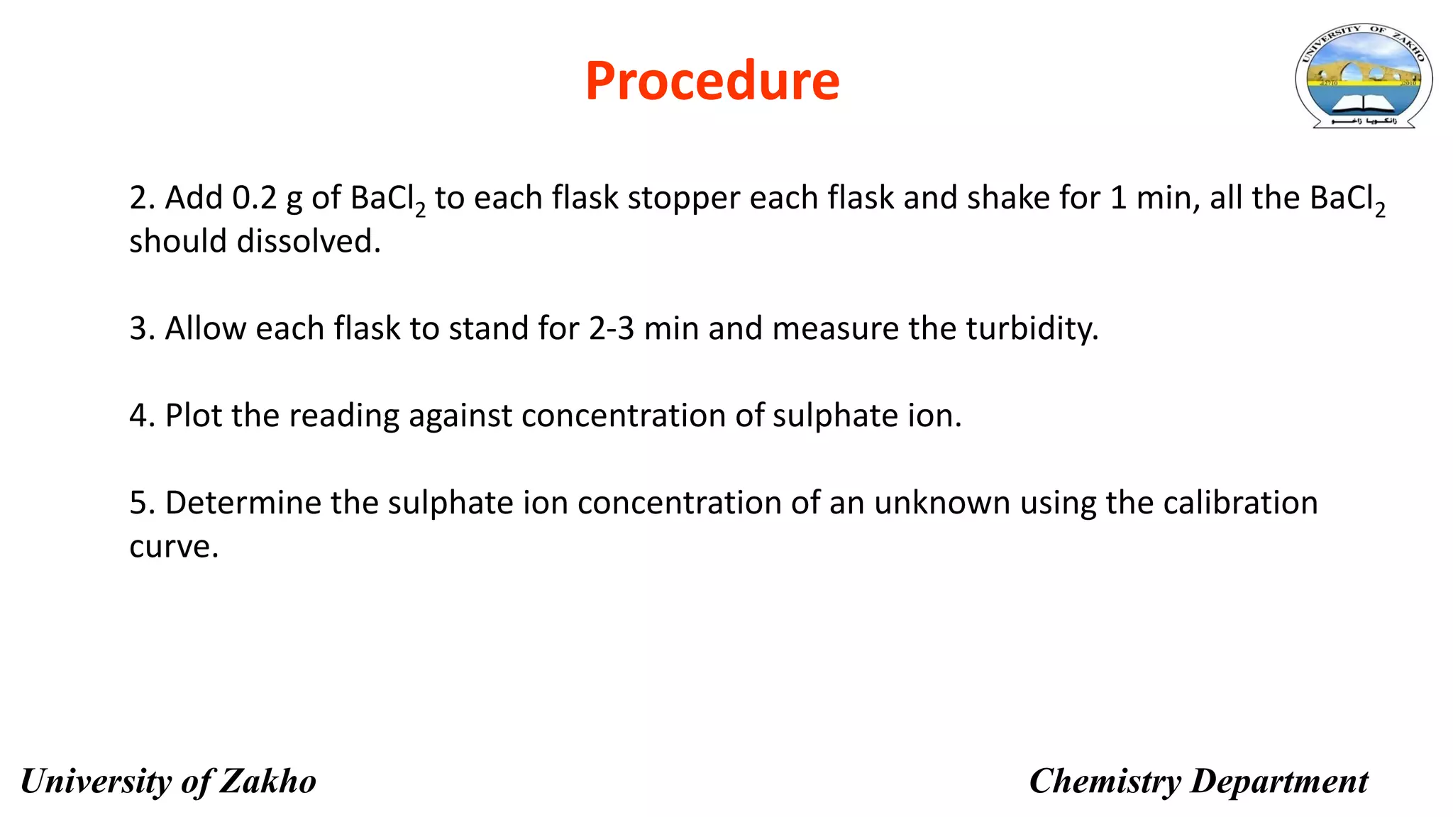 15
Procedure
2. Add 0.2 g of BaCl2 to each flask stopper each flask and shake for 1 min, all the BaCl2
should dissolved.
3. Allow each flask to stand for 2-3 min and measure the turbidity.
4. Plot the reading against concentration of sulphate ion.
5. Determine the sulphate ion concentration of an unknown using the calibration
curve.
University of Zakho Chemistry Department
 