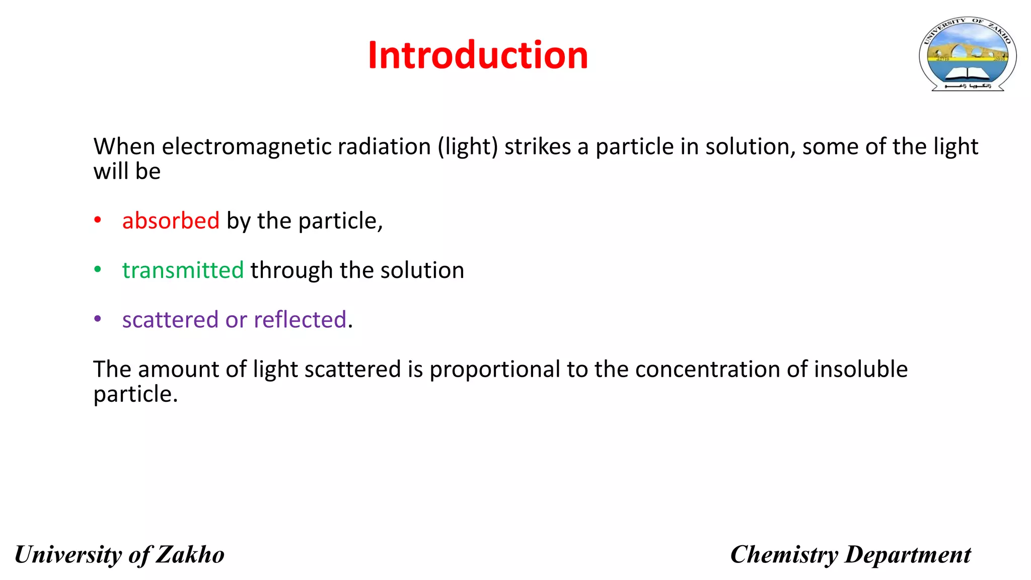 4
Introduction
When electromagnetic radiation (light) strikes a particle in solution, some of the light
will be
• absorbed by the particle,
• transmitted through the solution
• scattered or reflected.
The amount of light scattered is proportional to the concentration of insoluble
particle.
University of Zakho Chemistry Department
 
