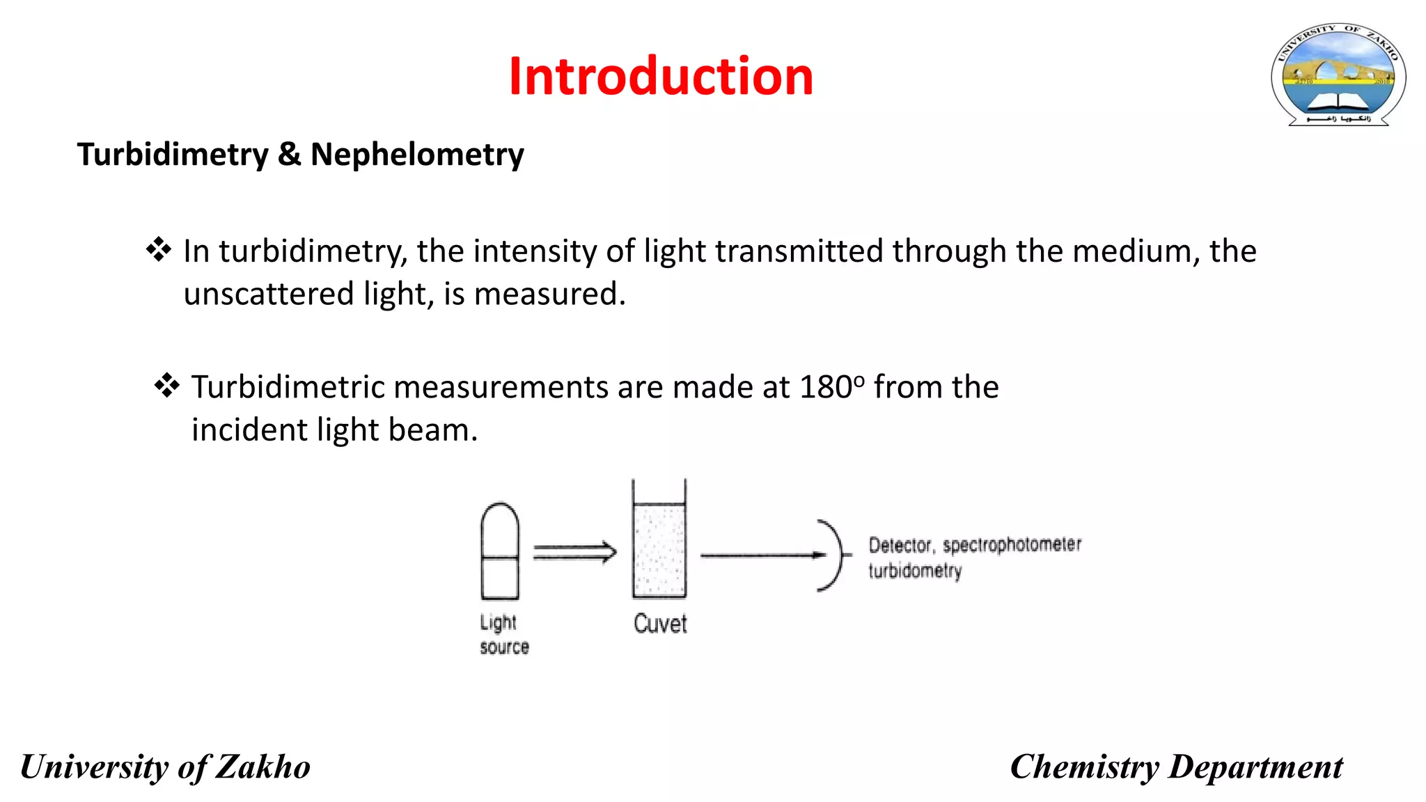 Turbidimetry & Nephelometry
5
Introduction
 In turbidimetry, the intensity of light transmitted through the medium, the
unscattered light, is measured.
 Turbidimetric measurements are made at 180o from the
incident light beam.
University of Zakho Chemistry Department
 