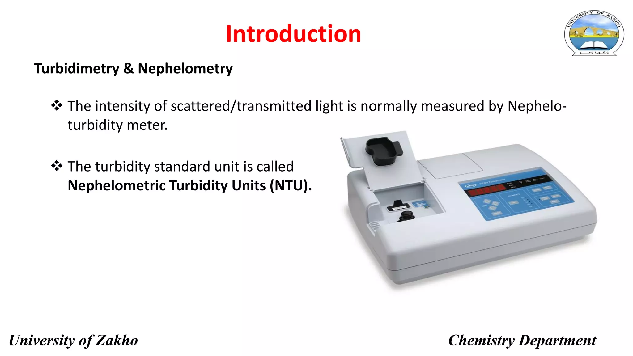 Turbidimetry & Nephelometry
7
Introduction
 The intensity of scattered/transmitted light is normally measured by Nephelo-
turbidity meter.
 The turbidity standard unit is called
Nephelometric Turbidity Units (NTU).
University of Zakho Chemistry Department
 