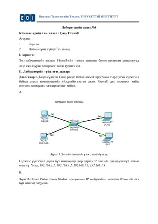 Лабораторийн ажил №8
Компьютерийн хамгаалалт буюу Firewall.
Агуулга:
1. Зорилго
2. Лабораторыг гүйцэтгэх заавар
I. Зорилго:
Энэ лабораторийн ажлаар Ffrewall-ийн техник хангамж болон программ хангамжууд
дээр ажиллуулж тохиргоог хийж турших юм.
II. Лабораторийг гүйцэтгэх заавар:
Даалгавар 1. Доорх сүлжээг Cisco packet tracker student программ дээр үүсгэж сүлжээнд
байгаа дурын компьютерийн үйлдлийн систем дээрх Firewаll дах тохиргоог хийж
өгөгдөл дамжуулах хязгаарлалтыг хийнэ.
A.
Зураг 1 Энгийн дотоод сүлжээний бүтэц.
Сүлжээг үүсгэсний дараа бүх компьютер дээр дараах IP хаягийг давхцуулалгүй тавьж
өгнө үү. Үүнд: 192.168.1.1, 192.168.1.2, 192.168.1.3, 192.168.1.4
B.
Зураг 2-т Cisco Packet Tracer Student программын IP configuration цонхонд IP хаягийг өгч
буй жишээг харуулав.
 