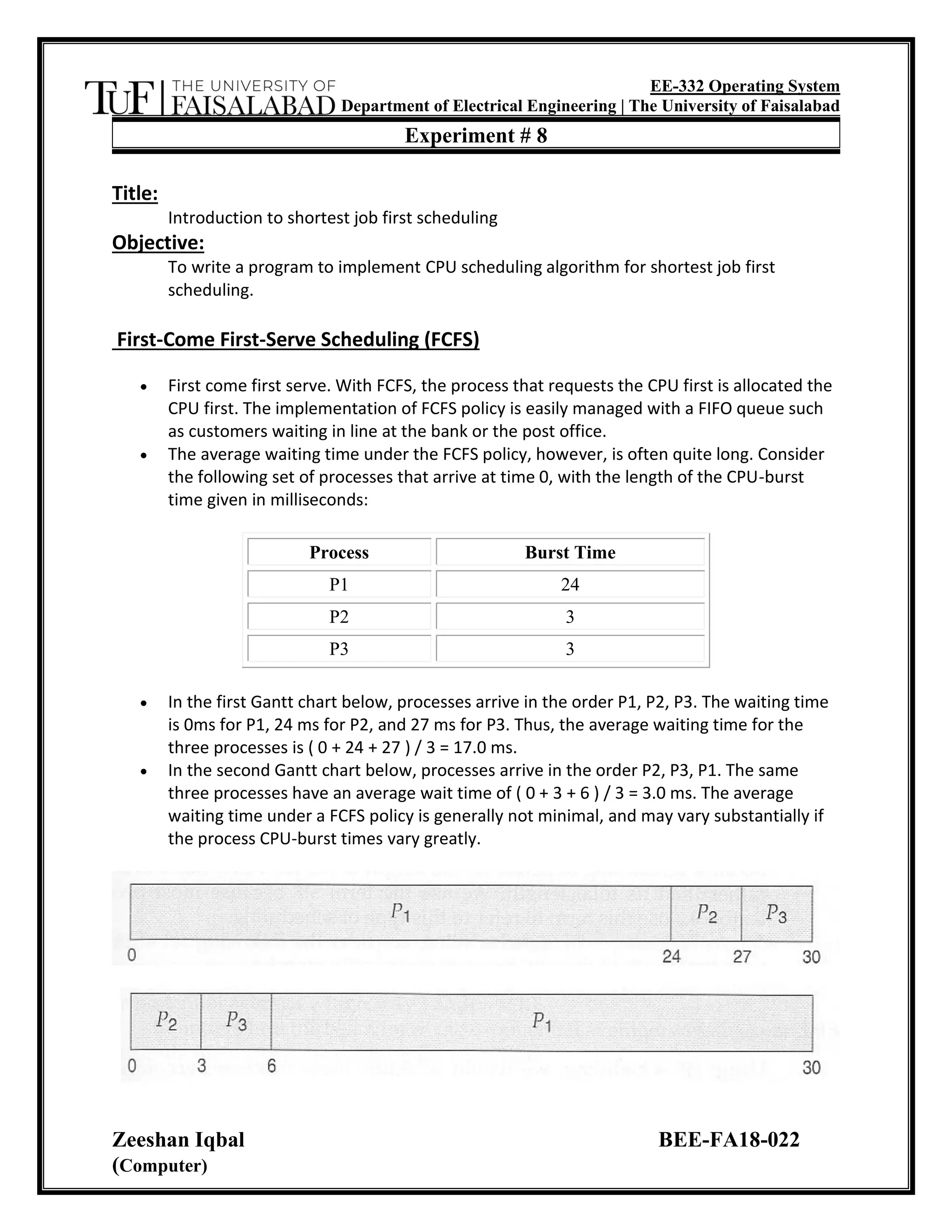 EE-332 Operating System
Department of Electrical Engineering | The University of Faisalabad
Zeeshan Iqbal BEE-FA18-022
(Computer)
Experiment # 8
Title:
Introduction to shortest job first scheduling
Objective:
To write a program to implement CPU scheduling algorithm for shortest job first
scheduling.
First-Come First-Serve Scheduling (FCFS)
• First come first serve. With FCFS, the process that requests the CPU first is allocated the
CPU first. The implementation of FCFS policy is easily managed with a FIFO queue such
as customers waiting in line at the bank or the post office.
• The average waiting time under the FCFS policy, however, is often quite long. Consider
the following set of processes that arrive at time 0, with the length of the CPU-burst
time given in milliseconds:
Process Burst Time
P1 24
P2 3
P3 3
• In the first Gantt chart below, processes arrive in the order P1, P2, P3. The waiting time
is 0ms for P1, 24 ms for P2, and 27 ms for P3. Thus, the average waiting time for the
three processes is ( 0 + 24 + 27 ) / 3 = 17.0 ms.
• In the second Gantt chart below, processes arrive in the order P2, P3, P1. The same
three processes have an average wait time of ( 0 + 3 + 6 ) / 3 = 3.0 ms. The average
waiting time under a FCFS policy is generally not minimal, and may vary substantially if
the process CPU-burst times vary greatly.
 