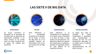 LAS SIETEV DE BIG DATA
9
Se busca promover la
búsqueda de la veracidad de
los datos para la obtención de
información confiable. A los
datos veraces se les puede
sacar un mayor provecho por
el grado de calidad que
presentan.
VERACIDAD
Hace referencia a
la rentabilidad
resultante de la gestión
de los datos. La clave
del Big Data no es la
cantidad ingente de
información, sino el uso
y/o manejo que se haga
de ella.
VALOR
Hace referencia a la
variabilidad en el significado,
en el léxico. Esto es relevante
a la hora de llevar a cabo
análisis de percepciones. Los
algoritmos deben ser capaces
de comprender el contexto y
descifrar el significado exacto
de cada palabra en su
respectivo entorno.
VARIABILIDAD
Es lograr que toda la
cantidad de datos
recolectados y analizados
sean comprensibles y
sencillos de leer. Sin una
visualización adecuada, no
se puede sacar el máximo
rendimiento y
aprovechamiento de los
datos en bruto.
VISUALIZACIÓN
 