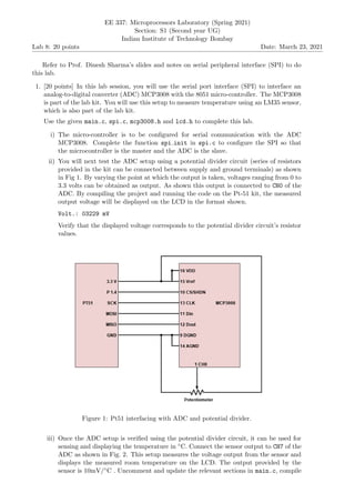 Lab 8: 20 points
EE 337: Microprocessors Laboratory (Spring 2021)
Section: S1 (Second year UG)
Indian Institute of Technology Bombay
Date: March 23, 2021
Refer to Prof. Dinesh Sharma’s slides and notes on serial peripheral interface (SPI) to do
this lab.
1. [20 points] In this lab session, you will use the serial port interface (SPI) to interface an
analog-to-digital converter (ADC) MCP3008 with the 8051 micro-controller. The MCP3008
is part of the lab kit. You will use this setup to measure temperature using an LM35 sensor,
which is also part of the lab kit.
Use the given main.c, spi.c, mcp3008.h and lcd.h to complete this lab.
i) The micro-controller is to be configured for serial communication with the ADC
MCP3008. Complete the function spi init in spi.c to configure the SPI so that
the microcontroller is the master and the ADC is the slave.
ii) You will next test the ADC setup using a potential divider circuit (series of resistors
provided in the kit can be connected between supply and ground terminals) as shown
in Fig 1. By varying the point at which the output is taken, voltages ranging from 0 to
3.3 volts can be obtained as output. As shown this output is connected to CH0 of the
ADC. By compiling the project and running the code on the Pt-51 kit, the measured
output voltage will be displayed on the LCD in the format shown.
Volt.: 03229 mV
Verify that the displayed voltage corresponds to the potential divider circuit’s resistor
values.
Figure 1: Pt51 interfacing with ADC and potential divider.
iii) Once the ADC setup is verified using the potential divider circuit, it can be used for
sensing and displaying the temperature in ◦C. Connect the sensor output to CH7 of the
ADC as shown in Fig. 2. This setup measures the voltage output from the sensor and
displays the measured room temperature on the LCD. The output provided by the
sensor is 10mV/◦C . Uncomment and update the relevant sections in main.c, compile
 
