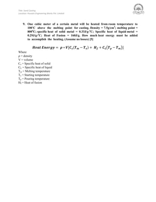 Title: Sand Casting
Location: Hussain Engineering Works Pvt. Limited
9. One cubic meter of a certain metal will be heated from room temperature to
100’C above the melting point for casting. Density = 7.5g/cm3
; melting point =
800o
C; specific heat of solid metal = 0.33J/g-o
C; Specific heat of liquid metal =
0.29J/g-o
C; Heat of Fusion = 160J/g. How much heat energy must be added
to accomplish the heating. (Assume no losses) [5]
( ) ( )
Where
= density
V = volume
Cs = Specific heat of solid
CL = Specific heat of liquid
Tm = Melting temperature
To = Starting temperature
Tp = Pouring temperature
Hf = Heat of fusion
 