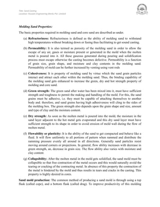 Title: Sand Casting
Location: Hussain Engineering Works Pvt. Limited
Molding Sand Properties:
The basic properties required in molding sand and core sand are described as under.
(a) Refractoriness: Refractoriness is defined as the ability of molding sand to withstand
high temperatures without breaking down or fusing thus facilitating to get sound casting.
(b) Permeability: It is also termed as porosity of the molding sand in order to allow the
escape of any air, gases or moisture present or generated in the mold when the molten
metal is poured into it. All these gaseous generated during pouring and solidification
process must escape otherwise the casting becomes defective. Permeability is a function
of grain size, grain shape, and moisture and clay contents in the molding sand.
Permeability of mold can be further increased by venting using vent rods
(c) Cohesiveness: It is property of molding sand by virtue which the sand grain particles
interact and attract each other within the molding sand. Thus, the binding capability of
the molding sand gets enhanced to increase the green, dry and hot strength property of
molding and core sand.
(d) Green strength: The green sand after water has been mixed into it, must have sufficient
strength and toughness to permit the making and handling of the mold. For this, the sand
grains must be adhesive, i.e. they must be capable of attaching themselves to another
body and. therefore, and sand grains having high adhesiveness will cling to the sides of
the molding box. The green strength also depends upon the grain shape and size, amount
and type of clay and the moisture content.
(e) Dry strength: As soon as the molten metal is poured into the mold, the moisture in the
sand layer adjacent to the hot metal gets evaporated and this dry sand layer must have
sufficient strength to its shape in order to avoid erosion of mold wall during the flow of
molten metal.
(f) Flowability or plasticity: It is the ability of the sand to get compacted and behave like a
fluid. It will flow uniformly to all portions of pattern when rammed and distribute the
ramming pressure evenly all around in all directions. Generally sand particles resist
moving around corners or projections. In general, flow ability increases with decrease in
green strength, an, decrease in grain size. The flow ability also varies with moisture and
clay content.
(g) Collapsibility: After the molten metal in the mold gets solidified, the sand mold must be
collapsible so that free contraction of the metal occurs and this would naturally avoid the
tearing or cracking of the contracting metal. In absence of this property the contraction of
the metal is hindered by the mold and thus results in tears and cracks in the casting. This
property is highly desired in cores.
Sand mold production: The common method of producing a sand mold is through using a top
flask (called cope), and a bottom flask (called drag). To improve productivity of this molding
 