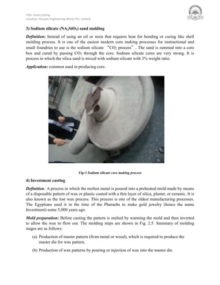 Title: Sand Casting
Location: Hussain Engineering Works Pvt. Limited
3) Sodium silicate (NA2SiO3) sand molding
Definition: Instead of using an oil or resin that requires heat for bonding or curing like shell
molding process. It is one of the easiest modern core making processes for instructional and
small foundries to use is the sodium silicate “CO2 process”. The sand is rammed into a core
box and cured by passing CO2 through the core. Sodium silicate cores are very strong. It is
process in which the silica sand is mixed with sodium silicate with 3% weight ratio.
Application: common used in producing core.
Fig:3 Sodium silicate core making process
4) Investment casting
Definition: A process in which the molten metal is poured into a preheated mold made by means
of a disposable pattern of wax or plastic coated with a thin layer of silica, plaster, or ceramic. It is
also known as the lost wax process. This process is one of the oldest manufacturing processes.
The Egyptians used it in the time of the Pharaohs to make gold jewelry (hence the name
Investment) some 5,000 years ago.
Mold preparation: Before casting the pattern is melted by warming the mold and then inverted
to allow the wax to flow out. The molding steps are shown in Fig. 2.5. Summary of molding
stages are as follows:
(a) Production of master pattern (from metal or wood), which is required to produce the
master die for wax pattern.
(b) Production of wax patterns by pouring or injection of wax into the master die.
 