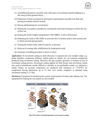 Title: Sand Casting
Location: Hussain Engineering Works Pvt. Limited
(c) Assembling the pattern assembly with a thin layer of investment material (dipping in a
thin slurry of fine-grained silica).
(d) Production of final investment by placing the coated pattern assembly into flask and
pouring investment material around.
(e) Drying and hardening for several hours.
(f) Melting the wax pattern assembly by warming the mold and inverting it to allow the wax
to flow out.
(g) Heating the mold to higher temperatures ( 850-1000C), to drive off moisture.
(h) Preheating the mold to 500-1000C to assist the flow of molten metal to thin sections and
to obtain accurate part geometry.
(i) Pouring the molten metal, either by gravity, or pressure.
(j) Removal of castings after solidification by breaking the mold.
(k) Summary of molding procedure is shown in Fig.4.
Applications: In investment casting no draft allowance is required and very complex shape, e.g.
pump impellers, compressor diffusers, turbine plates or wheels, etc, are common components
produced using investment casting. Therefore, the part complex geometry is limitless in case of
investment casting process. Investment casting applied for both ferrous and non-ferrous metals
also used to manufacture metals difficult to machine or un-machinable metals e.g. radioactive
metals. Hence, an accurate components are produced with tolerances of +/-0.075% for
components having dimensions up to 15 mm. Low surface roughness is obtained using
investment casting (1.5-3 Ra).
Machinery: Equipment for producing the ceramic mold consists of slurry tank, baking oven. The
equipment for making the wax pattern are also needed.
Fig:4 Procedure of mold preparation on investment casting.
 