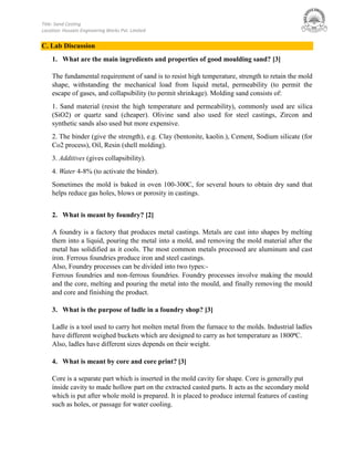 Title: Sand Casting
Location: Hussain Engineering Works Pvt. Limited
C. Lab Discussion
1. What are the main ingredients and properties of good moulding sand? [3]
The fundamental requirement of sand is to resist high temperature, strength to retain the mold
shape, withstanding the mechanical load from liquid metal, permeability (to permit the
escape of gases, and collapsibility (to permit shrinkage). Molding sand consists of:
1. Sand material (resist the high temperature and permeability), commonly used are silica
(SiO2) or quartz sand (cheaper). Olivine sand also used for steel castings, Zircon and
synthetic sands also used but more expensive.
2. The binder (give the strength), e.g. Clay (bentonite, kaolin.), Cement, Sodium silicate (for
Co2 process), Oil, Resin (shell molding).
3. Additives (gives collapsibility).
4. Water 4-8% (to activate the binder).
Sometimes the mold is baked in oven 100-300C, for several hours to obtain dry sand that
helps reduce gas holes, blows or porosity in castings.
2. What is meant by foundry? [2]
A foundry is a factory that produces metal castings. Metals are cast into shapes by melting
them into a liquid, pouring the metal into a mold, and removing the mold material after the
metal has solidified as it cools. The most common metals processed are aluminum and cast
iron. Ferrous foundries produce iron and steel castings.
Also, Foundry processes can be divided into two types:-
Ferrous foundries and non-ferrous foundries. Foundry processes involve making the mould
and the core, melting and pouring the metal into the mould, and finally removing the mould
and core and finishing the product.
3. What is the purpose of ladle in a foundry shop? [3]
Ladle is a tool used to carry hot molten metal from the furnace to the molds. Industrial ladles
have different weighed buckets which are designed to carry as hot temperature as 1800⁰C.
Also, ladles have different sizes depends on their weight.
4. What is meant by core and core print? [3]
Core is a separate part which is inserted in the mold cavity for shape. Core is generally put
inside cavity to made hollow part on the extracted casted parts. It acts as the secondary mold
which is put after whole mold is prepared. It is placed to produce internal features of casting
such as holes, or passage for water cooling.
 