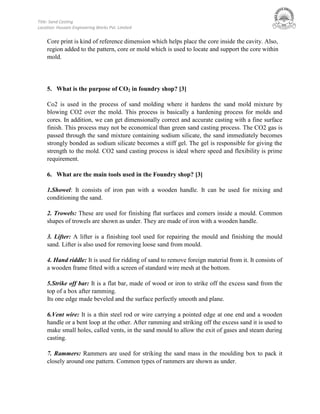 Title: Sand Casting
Location: Hussain Engineering Works Pvt. Limited
Core print is kind of reference dimension which helps place the core inside the cavity. Also,
region added to the pattern, core or mold which is used to locate and support the core within
mold.
5. What is the purpose of CO2 in foundry shop? [3]
Co2 is used in the process of sand molding where it hardens the sand mold mixture by
blowing CO2 over the mold. This process is basically a hardening process for molds and
cores. In addition, we can get dimensionally correct and accurate casting with a fine surface
finish. This process may not be economical than green sand casting process. The CO2 gas is
passed through the sand mixture containing sodium silicate, the sand immediately becomes
strongly bonded as sodium silicate becomes a stiff gel. The gel is responsible for giving the
strength to the mold. CO2 sand casting process is ideal where speed and flexibility is prime
requirement.
6. What are the main tools used in the Foundry shop? [3]
1.Showel: It consists of iron pan with a wooden handle. It can be used for mixing and
conditioning the sand.
2. Trowels: These are used for finishing flat surfaces and comers inside a mould. Common
shapes of trowels are shown as under. They are made of iron with a wooden handle.
3. Lifter: A lifter is a finishing tool used for repairing the mould and finishing the mould
sand. Lifter is also used for removing loose sand from mould.
4. Hand riddle: It is used for ridding of sand to remove foreign material from it. It consists of
a wooden frame fitted with a screen of standard wire mesh at the bottom.
5.Strike off bar: It is a flat bar, made of wood or iron to strike off the excess sand from the
top of a box after ramming.
Its one edge made beveled and the surface perfectly smooth and plane.
6.Vent wire: It is a thin steel rod or wire carrying a pointed edge at one end and a wooden
handle or a bent loop at the other. After ramming and striking off the excess sand it is used to
make small holes, called vents, in the sand mould to allow the exit of gases and steam during
casting.
7. Rammers: Rammers are used for striking the sand mass in the moulding box to pack it
closely around one pattern. Common types of rammers are shown as under.
 