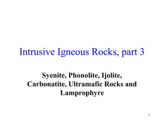 1
Intrusive Igneous Rocks, part 3
Syenite, Phonolite, Ijolite,
Carbonatite, Ultramafic Rocks and
Lamprophyre
 