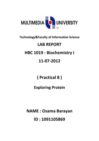 Faculty of Information ScienceTechnology
LAB REPORT
HBC 1019 - Biochemistry I
11-07-2012
( Practical 8 )
Exploring Protein
NAME : Osama Barayan
ID : 1091105869
 