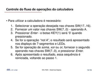 Controle do fluxo de operações da calculadora


• Para utilizar a calculadora é necessário:
   1. Selecionar a operação desejada nas chaves SW(17..16).
   2. Fornecer um valor nas chaves SW(7..0) - operando A.
   3. Pressionar Enter - o botao KEY(1) será ‘0’ quando
      pressionado.
   4. Se for a operação “not A”, o resultado será apresentado
      nos displays de 7-segmentos e LEDs.
   5. Se for operação de soma, xor ou or, fornecer o segundo
      operando nas chaves SW(7..0), e pressionar Enter.
   6. Após apresentado o resultado, essa sequência é
      reiniciada, voltando ao passo 1.


                           EEL7020 – Sistemas Digitais   14/16
 