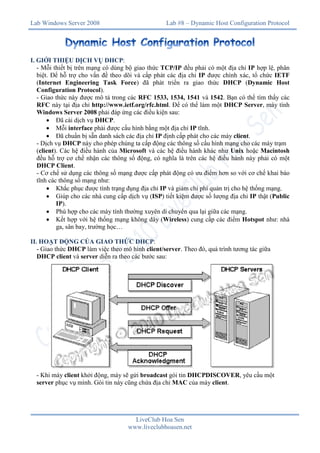Lab Windows Server 2008

Lab #8 – Dynamic Host Configuration Protocol

I. GIỚI THIỆU DỊCH VỤ DHCP:
- Mỗi thiết bị trên mạng có dùng bộ giao thức TCP/IP đều phải có một địa chỉ IP hợp lệ, phân
biệt. Để hỗ trợ cho vấn đề theo dõi và cấp phát các địa chỉ IP được chính xác, tổ chức IETF
(Internet Engineering Task Force) đã phát triển ra giao thức DHCP (Dynamic Host
Configuration Protocol).
- Giao thức này được mô tả trong các RFC 1533, 1534, 1541 và 1542. Bạn có thể tìm thấy các
RFC này tại địa chỉ http://www.ietf.org/rfc.html. Để có thể làm một DHCP Server, máy tính
Windows Server 2008 phải đáp ứng các điều kiện sau:
 Đã cài dịch vụ DHCP.
 Mỗi interface phải được cấu hình bằng một địa chỉ IP tĩnh.
 Đã chuẩn bị sẵn danh sách các địa chỉ IP định cấp phát cho các máy client.
- Dịch vụ DHCP này cho phép chúng ta cấp động các thông số cấu hình mạng cho các máy trạm
(client). Các hệ điều hành của Microsoft và các hệ điều hành khác như Unix hoặc Macintosh
đều hỗ trợ cơ chế nhận các thông số động, có nghĩa là trên các hệ điều hành này phải có một
DHCP Client.
- Cơ chế sử dụng các thông số mạng được cấp phát động có ưu điểm hơn so với cơ chế khai báo
tĩnh các thông số mạng như:
 Khắc phục được tình trạng đụng địa chỉ IP và giảm chi phí quản trị cho hệ thống mạng.
 Giúp cho các nhà cung cấp dịch vụ (ISP) tiết kiệm được số lượng địa chỉ IP thật (Public
IP).
 Phù hợp cho các máy tính thường xuyên di chuyển qua lại giữa các mạng.
 Kết hợp với hệ thống mạng không dây (Wireless) cung cấp các điểm Hotspot như: nhà
ga, sân bay, trường học…
II. HOẠT ĐỘNG CỦA GIAO THỨC DHCP:
- Giao thức DHCP làm việc theo mô hình client/server. Theo đó, quá trình tương tác giữa
DHCP client và server diễn ra theo các bước sau:

- Khi máy client khởi động, máy sẽ gửi broadcast gói tin DHCPDISCOVER, yêu cầu một
server phục vụ mình. Gói tin này cũng chứa địa chỉ MAC của máy client.

LiveClub Hoa Sen
www.liveclubhoasen.net

 