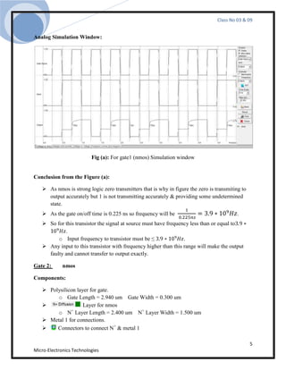 Class No 03 & 09


Analog Simulation Window:




                          Fig (a): For gate1 (nmos) Simulation window


Conclusion from the Figure (a):

    As nmos is strong logic zero transmitters that is why in figure the zero is transmiting to
     output accurately but 1 is not transmitting accurately & providing some undetermined
     state.
    As the gate on/off time is 0.225 ns so frequency will be                              .
    So for this transistor the signal at source must have frequency less than or equal to
            .
         o Input frequency to transistor must be ≤                .
    Any input to this transistor with frequency higher than this range will make the output
     faulty and cannot transfer to output exactly.

Gate 2:      nmos

Components:

    Polysilicon layer for gate.
        o Gate Length = 2.940 um Gate Width = 0.300 um
                   Layer for nmos
        o N Layer Length = 2.400 um N+ Layer Width = 1.500 um
              +

    Metal 1 for connections.
       Connectors to connect N+ & metal 1

                                                                                                  5
Micro-Electronics Technologies
 