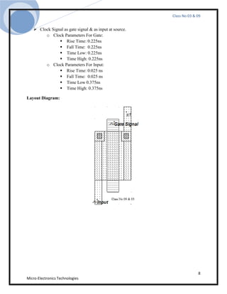 Class No 03 & 09


    Clock Signal as gate signal & as input at source.
        o Clock Parameters For Gate:
                Rise Time: 0.225ns
                Fall Time: 0.225ns
                Time Low: 0.225ns
                Time High: 0.225ns
        o Clock Parameters For Input:
                Rise Time: 0.025 ns
                Fall Time: 0.025 ns
                Time Low 0.375ns
                Time High: 0.375ns

Layout Diagram:




                                                                       8
Micro-Electronics Technologies
 
