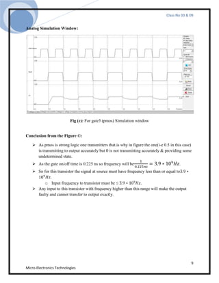 Class No 03 & 09


Analog Simulation Window:




                          Fig (c): For gate3 (pmos) Simulation window


Conclusion from the Figure ©:

    As pmos is strong logic one transmitters that is why in figure the one(i-e 0.5 in this case)
     is transmitting to output accurately but 0 is not transmitting accurately & providing some
     undetermined state.
    As the gate on/off time is 0.225 ns so frequency will be                            .
    So for this transistor the signal at source must have frequency less than or equal to
            .
         o Input frequency to transistor must be ≤                .
    Any input to this transistor with frequency higher than this range will make the output
     faulty and cannot transfer to output exactly.




                                                                                                9
Micro-Electronics Technologies
 