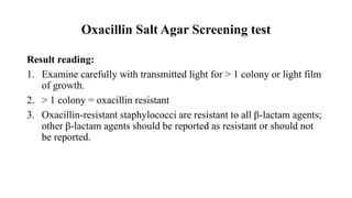 Oxacillin Salt Agar Screening test
Result reading:
1. Examine carefully with transmitted light for > 1 colony or light film
of growth.
2. > 1 colony = oxacillin resistant
3. Oxacillin-resistant staphylococci are resistant to all β-lactam agents;
other β-lactam agents should be reported as resistant or should not
be reported.
 