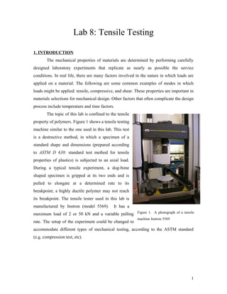 Lab 8: Tensile Testing
1. INTRODUCTION
The mechanical properties of materials are determined by performing carefully
designed laboratory experiments that replicate as nearly as possible the service
conditions. In real life, there are many factors involved in the nature in which loads are
applied on a material. The following are some common examples of modes in which
loads might be applied: tensile, compressive, and shear. These properties are important in
materials selections for mechanical design. Other factors that often complicate the design
process include temperature and time factors.
The topic of this lab is confined to the tensile
property of polymers. Figure 1 shows a tensile testing
machine similar to the one used in this lab. This test
is a destructive method, in which a specimen of a
standard shape and dimensions (prepared according
to ASTM D 638: standard test method for tensile
properties of plastics) is subjected to an axial load.
During a typical tensile experiment, a dog-bone
shaped specimen is gripped at its two ends and is
pulled to elongate at a determined rate to its
breakpoint; a highly ductile polymer may not reach
its breakpoint. The tensile tester used in this lab is
manufactured by Instron (model 5569). It has a
maximum load of 2 or 50 kN and a variable pulling
rate. The setup of the experiment could be changed to
accommodate different types of mechanical testing, according to the ASTM standard
(e.g. compression test, etc).
1
Figure 1. A photograph of a tensile
machine Instron 5569
 