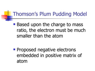Thomson’s Plum Pudding Model Based upon the charge to mass ratio, the electron must be much smaller than the atom Proposed negative electrons embedded in positive matrix of atom  