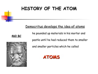 HISTORY OF THE ATOM 460 BC Democritus develops the idea of atoms he pounded up materials in his mortar and pestle until he had reduced them to smaller and smaller particles which he called ATOMS   ( greek for indivisible ) 