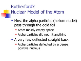 Rutherford’s  Nuclear Model of the Atom Most the alpha particles (helium nuclei) pass through the gold foil Atom mostly empty space Alpha particles did not hit anything A very few deflected straight back Alpha particles deflected by a dense positive nucleus 