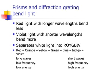 Prisms and diffraction grating  bend light  Red light with longer wavelengths bend less Violet light with shorter wavelengths bend more Separates white light into ROYGBIV Red – Orange – Yellow – Green – Blue – Indigo – Violet long waves short waves low frequency high frequency low energy high energy 