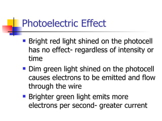 Photoelectric Effect Bright red light shined on the photocell has no effect- regardless of intensity or time Dim green light shined on the photocell causes electrons to be emitted and flow through the wire Brighter green light emits more electrons per second- greater current 
