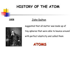 HISTORY OF THE ATOM 1808 John Dalton suggested that all matter was made up of tiny spheres that were able to bounce around with perfect elasticity and called them ATOMS   