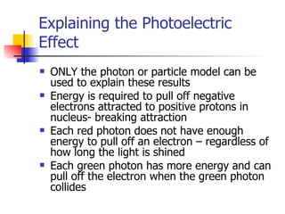 Explaining the Photoelectric Effect ONLY the photon or particle model can be used to explain these results Energy is required to pull off negative electrons attracted to positive protons in nucleus- breaking attraction Each red photon does not have enough energy to pull off an electron – regardless of how long the light is shined Each green photon has more energy and can pull off the electron when the green photon collides 