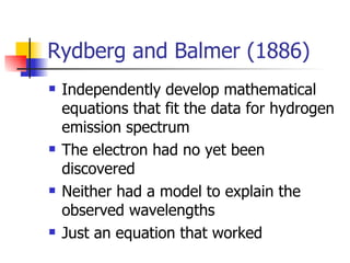 Rydberg and Balmer (1886) Independently develop mathematical equations that fit the data for hydrogen emission spectrum The electron had no yet been discovered Neither had a model to explain the observed wavelengths Just an equation that worked 