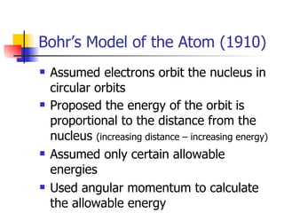 Bohr’s Model of the Atom (1910) Assumed electrons orbit the nucleus in circular orbits Proposed the energy of the orbit is proportional to the distance from the nucleus  (increasing distance – increasing energy) Assumed only certain allowable energies Used angular momentum to calculate the allowable energy 