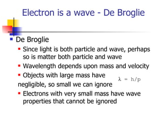 Electron is a wave - De Broglie  De Broglie Since light is both particle and wave, perhaps so is matter both particle and wave Wavelength depends upon mass and velocity Objects with large mass have  negligible, so small we can ignore Electrons with very small mass have wave properties that cannot be ignored λ  = h/p 