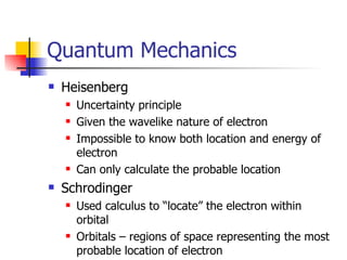 Quantum Mechanics Heisenberg Uncertainty principle Given the wavelike nature of electron Impossible to know both location and energy of electron Can only calculate the probable location Schrodinger Used calculus to “locate” the electron within orbital Orbitals – regions of space representing the most probable location of electron 