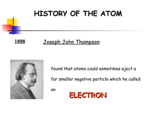 HISTORY OF THE ATOM 1898 Joseph John Thompson found that atoms could sometimes eject a far smaller negative particle which he called an ELECTRON 