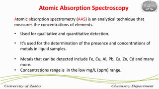 4
Atomic Absorption Spectroscopy
Atomic absorption spectrometry (AAS) is an analytical technique that
measures the concentrations of elements.
• Used for qualitative and quantitative detection.
• It’s used for the determination of the presence and concentrations of
metals in liquid samples.
• Metals that can be detected include Fe, Cu, Al, Pb, Ca, Zn, Cd and many
more.
• Concentrations range is in the low mg/L (ppm) range.
 