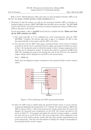Lab 9: 20 points
EE 337: Microprocessors Laboratory (Spring 2022)
Indian Institute of Technology Bombay
Date: March 22, 2022
Refer to Prof. Dinesh Sharma’s slides and notes on serial peripheral interface (SPI) to do
this lab. See https://ee337.github.io/dks.html#serial-io
1. [20 points] In this lab session, you will use the serial port interface (SPI) to interface an
analog-to-digital converter (ADC) MCP3008 with the 8051 micro-controller. The MCP3008
is part of the lab kit. You will use this setup to measure temperature using an LM35 sensor,
which is also part of the lab kit.
Use the given main.c, spi.c, mcp3008.h and lcd.h to complete this lab. Make sure that
all the DIP switches are OFF..
i) The micro-controller is to be configured for serial communication with the ADC
MCP3008. Complete the function spi init in spi.c to configure the SPI so that
the microcontroller is the master and the ADC is the slave.
ii) You will next test the ADC setup using a potential divider circuit (series of resistors
provided in the kit can be connected between supply and ground terminals) as shown
in Fig 1. By varying the point at which the output is taken, voltages ranging from 0 to
3.3 volts can be obtained as output. As shown this output is connected to CH4 of the
ADC. By compiling the project and running the code on the Pt-51 kit, the measured
output voltage will be displayed on the LCD in the format shown.
Volt.: 03229 mV
Verify that the displayed voltage corresponds to the potential divider circuit’s resistor
values.
Figure 1: Pt51 interfacing with ADC and potential divider.
iii) Once the ADC setup is verified using the potential divider circuit, it can be used for
sensing and displaying the temperature in ◦C. Connect the sensor output to CH3 of the
ADC as shown in Fig. 2. This setup measures the voltage output from the sensor and
displays the measured room temperature on the LCD. The output provided by the
sensor is 10mV/◦C . Uncomment and update the relevant sections in main.c, compile
the code and run it on the Pt51 kit. The room temperature will be displayed on the
second row of the LCD as shown. Verify that this value matches approximately your
room temperature. The first row will continue to display the voltage corresponding to
the potential divider circuit’s output.
 
