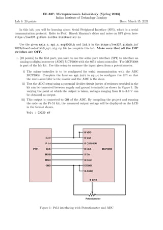 Lab 9: 20 points
EE 337: Microprocessors Laboratory (Spring 2023)
Indian Institute of Technology Bombay
Date: March 15, 2023
In this lab, you will be learning about Serial Peripheral Interface (SPI), which is a serial
communication protocol. Refer to Prof. Dinesh Sharma’s slides and notes on SPI given here-
https://ee337.github.io/dks.html#serial-io
Use the given main.c, spi.c, mcp3008.h and lcd.h in the https://ee337.github.io/
2023/downloads/lab9_spi.zip zip file to complete this lab. Make sure that all the DIP
switches are OFF.
1. [10 points] In the first part, you need to use the serial port interface (SPI) to interface an
analog-to-digital converter (ADC) MCP3008 with the 8051 micro-controller. The MCP3008
is part of the lab kit. Use this setup to measure the input given from a potentiometer.
i) The micro-controller is to be configured for serial communication with the ADC
MCP3008. Complete the function spi init in spi.c to configure the SPI so that
the micro-controller is the master and the ADC is the slave.
ii) Test the ADC setup using a potential divider circuit (series of resistors provided in the
kit can be connected between supply and ground terminals) as shown in Figure 1. By
varying the point at which the output is taken, voltages ranging from 0 to 3.3 V can
be obtained as output.
iii) This output is connected to CH4 of the ADC. By compiling the project and running
the code on the Pt-51 kit, the measured output voltage will be displayed on the LCD
in the format shown.
Volt : 03229 mV
Figure 1: Pt51 interfacing with Potentiometer and ADC
 