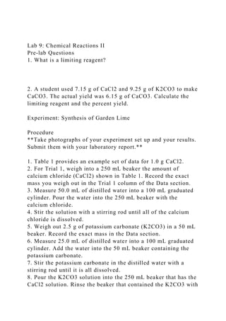 Lab 9: Chemical Reactions II
Pre-lab Questions
1. What is a limiting reagent?
2. A student used 7.15 g of CaCl2 and 9.25 g of K2CO3 to make
CaCO3. The actual yield was 6.15 g of CaCO3. Calculate the
limiting reagent and the percent yield.
Experiment: Synthesis of Garden Lime
Procedure
**Take photographs of your experiment set up and your results.
Submit them with your laboratory report.**
1. Table 1 provides an example set of data for 1.0 g CaCl2.
2. For Trial 1, weigh into a 250 mL beaker the amount of
calcium chloride (CaCl2) shown in Table 1. Record the exact
mass you weigh out in the Trial 1 column of the Data section.
3. Measure 50.0 mL of distilled water into a 100 mL graduated
cylinder. Pour the water into the 250 mL beaker with the
calcium chloride.
4. Stir the solution with a stirring rod until all of the calcium
chloride is dissolved.
5. Weigh out 2.5 g of potassium carbonate (K2CO3) in a 50 mL
beaker. Record the exact mass in the Data section.
6. Measure 25.0 mL of distilled water into a 100 mL graduated
cylinder. Add the water into the 50 mL beaker containing the
potassium carbonate.
7. Stir the potassium carbonate in the distilled water with a
stirring rod until it is all dissolved.
8. Pour the K2CO3 solution into the 250 mL beaker that has the
CaCl2 solution. Rinse the beaker that contained the K2CO3 with
 