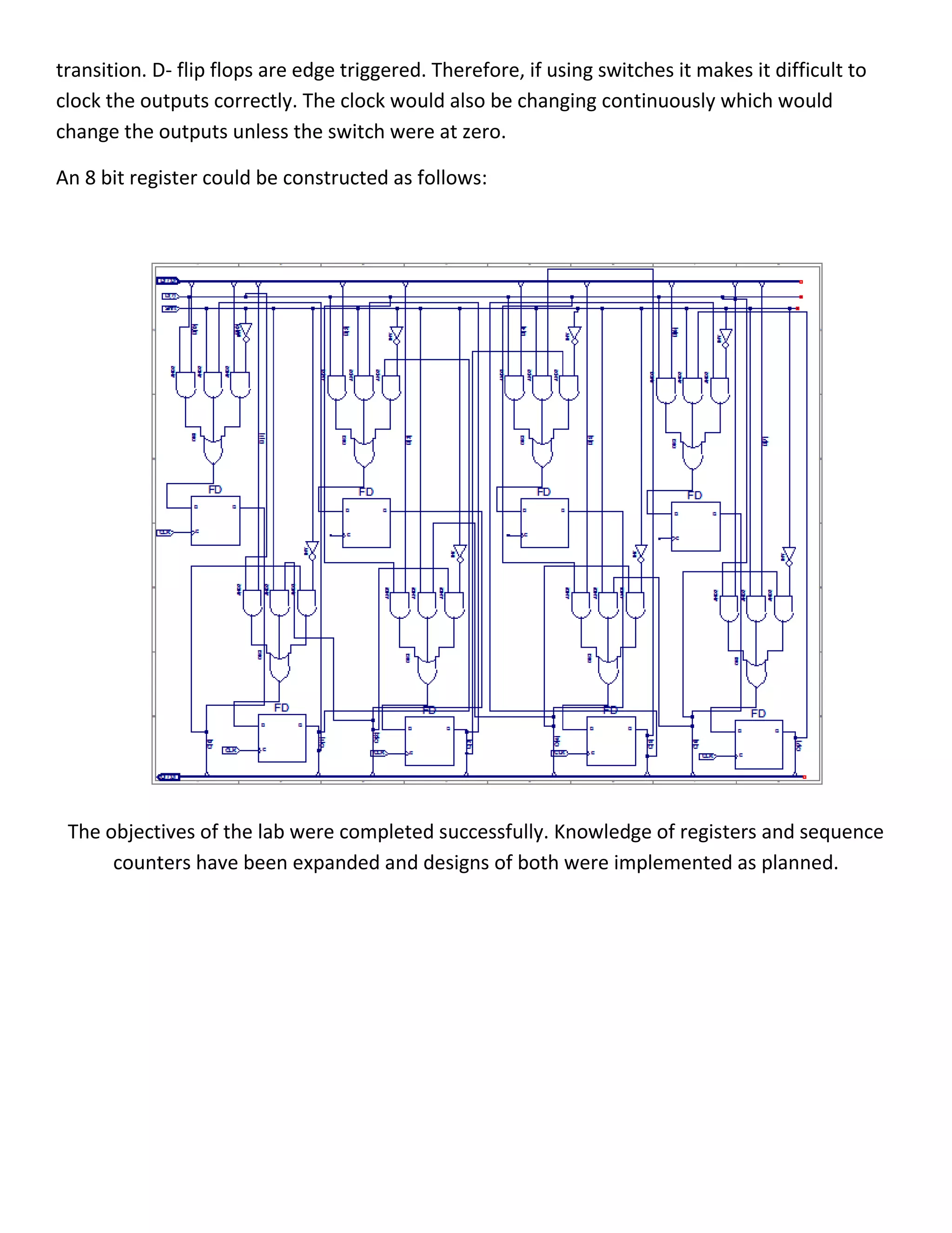 transition. D- flip flops are edge triggered. Therefore, if using switches it makes it difficult to
clock the outputs correctly. The clock would also be changing continuously which would
change the outputs unless the switch were at zero.
An 8 bit register could be constructed as follows:
The objectives of the lab were completed successfully. Knowledge of registers and sequence
counters have been expanded and designs of both were implemented as planned.
 